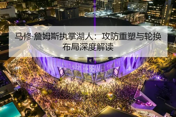 马修·詹姆斯执掌湖人：攻防重塑与轮换布局深度解读